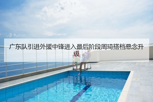 广东队引进外援中锋进入最后阶段周琦搭档悬念升级