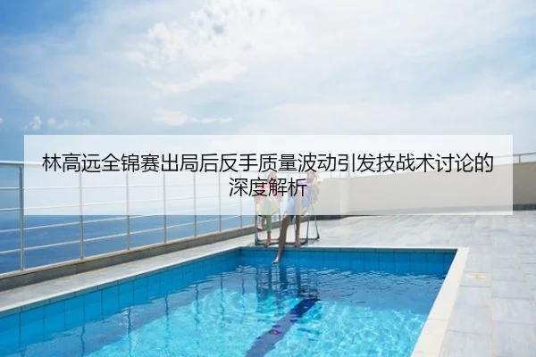 林高远全锦赛出局后反手质量波动引发技战术讨论的深度解析