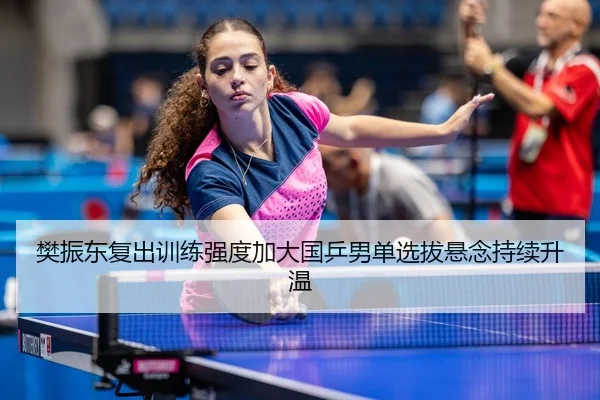 樊振东复出训练强度加大国乒男单选拔悬念持续升温