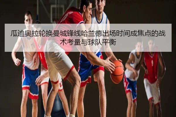 瓜迪奥拉轮换曼城锋线哈兰德出场时间成焦点的战术考量与球队平衡